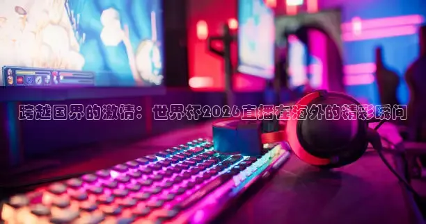 跨越国界的激情：世界杯2026直播在海外的精彩瞬间